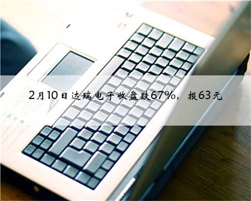 2月10日达瑞电子收盘跌67%，报63元