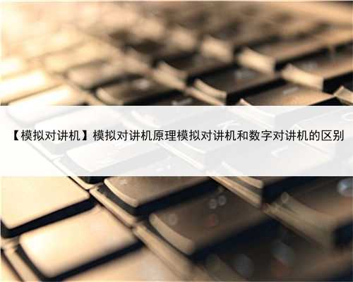【模拟对讲机】模拟对讲机原理模拟对讲机和数字对讲机的区别