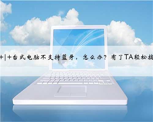 上新 | 台式电脑不支持蓝牙,怎么办?有了TA轻松搞定!